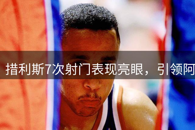 措利斯7次射门表现亮眼，引领阿森纳首战告捷